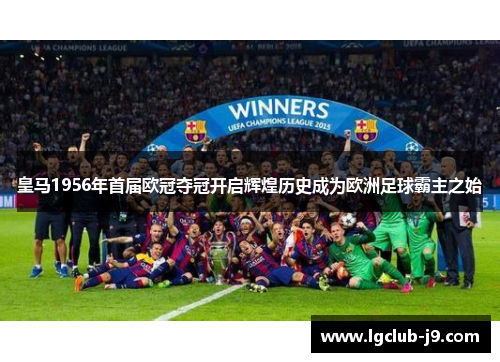 皇马1956年首届欧冠夺冠开启辉煌历史成为欧洲足球霸主之始