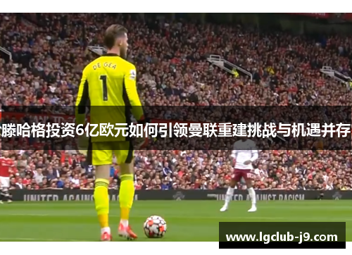 滕哈格投资6亿欧元如何引领曼联重建挑战与机遇并存