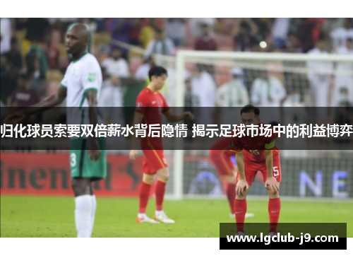 归化球员索要双倍薪水背后隐情 揭示足球市场中的利益博弈