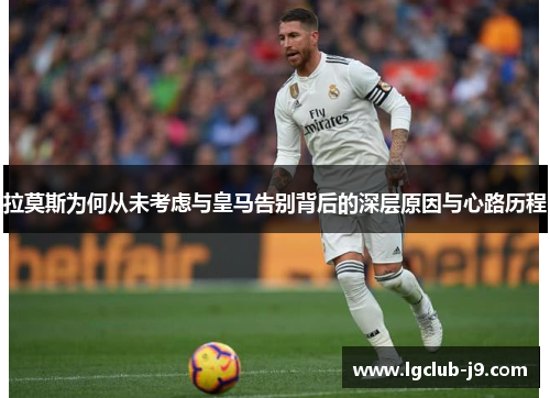 拉莫斯为何从未考虑与皇马告别背后的深层原因与心路历程
