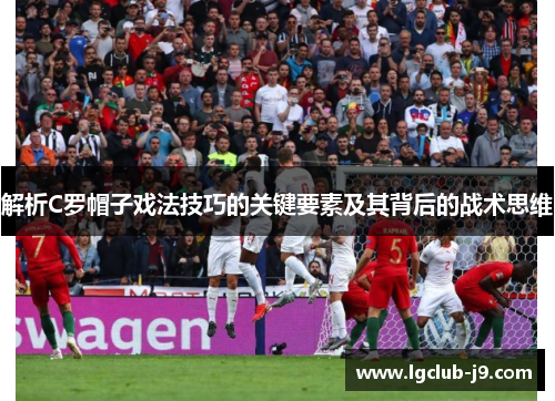 解析C罗帽子戏法技巧的关键要素及其背后的战术思维